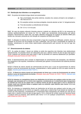 NPT 022 – SISTEMAS DE HIDRANTES E DE MANGOTINHOS PARA COMBATE A INCÊNDIO
5.6 Distribuição dos hidrantes e ou mangotinhos
5.6.1 Os pontos de tomada de água devem ser posicionados:
a) Nas proximidades das portas externas, escadas e/ou acesso principal a ser protegido, a
não mais de 5,0 m;
b) Em posições centrais nas áreas protegidas, devendo atender ao item “a” obrigatoriamente;
c) Fora das escadas ou antecâmaras de fumaça;
d) De 1,0 m a 1,5 m do piso.
5.6.2 No caso de projetos utilizando hidrantes externos, poderão ser utilizados até 60,0 m de mangueira de
incêndio (preferencialmente em lances de 15,0 m), desde que devidamente dimensionados por cálculo
hidráulico. Recomenda-se, neste caso, que sejam utilizadas mangueiras de incêndio de diâmetro DN65 para
facilitar seu manuseio, prevendo-se uma redução de mangueira de DN65 para DN40.
5.6.3 A utilização do sistema não deve comprometer a fuga dos ocupantes da edificação, portanto, deve ser
projetado de tal forma que dê proteção em toda a edificação, sem que haja a necessidade de adentrar às
escadas, antecâmaras ou outros locais determinados exclusivamente para servirem de rota de fuga dos
ocupantes.
5.7 Dimensionamento do sistema
5.7.1 As vazões da tabela 1 devem ser obtidas na saída dos esguichos dos hidrantes mais desfavoráveis
hidraulicamente. As pressões devem ser adequadas para que o alcance mínimo do jato de água seja igual a
10,0m, podendo ser reduzido para duas vezes o valor do pé-direito em sistemas abastecidos por gravidade.
(Redação dada pela Portaria do CCB nº 06/14)
5.7.2 O dimensionamento deve consistir na determinação do caminhamento das tubulações, dos diâmetros
dos acessórios e dos suportes, necessários e suficientes para garantir o funcionamento dos sistemas previstos
nesta NPT.
5.7.2.1 O Ramal de retorno deverá ser dimensionado de forma que a curva de funcionamento do retorno
atenda à curva de funcionamento da bomba; compreendendo o desvio padrão em 25% da vazão nominal do
projeto. (Inserido pela Portaria do CCB nº 02/15 )
5.7.2.1 O Ramal de retorno deverá ser dimensionado de forma que a curva de funcionamento do retorno
atenda à curva de funcionamento da bomba. (Redação dada pela Portaria do CCB nº 06/14) (Alterado pela
Portaria do CCB nº 02/15 )
5.7.3 Os hidrantes ou mangotinhos devem ser distribuídos de tal forma que qualquer ponto da área a ser
protegida seja alcançado por no mínimo dois esguichos, considerando-se o comprimento da(s) mangueira(s)
de incêndio por meio de seu trajeto real e o alcance mínimo do jato de água igual a 10,0 m, devendo ter
contato visual sem barreiras físicas a qualquer parte do ambiente, após adentrar pelo menos 1,0 m em
qualquer compartimento.
5.7.3 Os hidrantes ou mangotinhos devem ser distribuídos de tal forma que qualquer ponto da área a ser
protegida seja atendido por no mínimo um esguicho, exceto para o sistema tipo 5 que deverá ser atendido no
mínimo por dois esguichos, considerando-se o comprimento da(s) mangueira(s) de incêndio por meio de seu
trajeto real e o alcance mínimo do jato de água igual a 10,0 m, devendo ter contato visual sem barreiras físicas
a qualquer parte do ambiente, após adentrar pelo menos 1,0 m em qualquer compartimento. (Redação dada
pela Portaria do CCB nº 06/14)
10
 