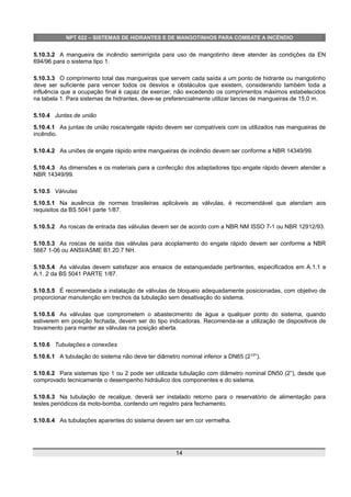 NPT 022 – SISTEMAS DE HIDRANTES E DE MANGOTINHOS PARA COMBATE A INCÊNDIO
5.10.3.2 A mangueira de incêndio semirrígida para uso de mangotinho deve atender às condições da EN
694/96 para o sistema tipo 1.
5.10.3.3 O comprimento total das mangueiras que servem cada saída a um ponto de hidrante ou mangotinho
deve ser suficiente para vencer todos os desvios e obstáculos que existem, considerando também toda a
influência que a ocupação final é capaz de exercer, não excedendo os comprimentos máximos estabelecidos
na tabela 1. Para sistemas de hidrantes, deve-se preferencialmente utilizar lances de mangueiras de 15,0 m.
5.10.4 Juntas de união
5.10.4.1 As juntas de união rosca/engate rápido devem ser compatíveis com os utilizados nas mangueiras de
incêndio.
5.10.4.2 As uniões de engate rápido entre mangueiras de incêndio devem ser conforme a NBR 14349/99.
5.10.4.3 As dimensões e os materiais para a confecção dos adaptadores tipo engate rápido devem atender a
NBR 14349/99.
5.10.5 Válvulas
5.10.5.1 Na ausência de normas brasileiras aplicáveis as válvulas, é recomendável que atendam aos
requisitos da BS 5041 parte 1/87.
5.10.5.2 As roscas de entrada das válvulas devem ser de acordo com a NBR NM ISSO 7-1 ou NBR 12912/93.
5.10.5.3 As roscas de saída das válvulas para acoplamento do engate rápido devem ser conforme a NBR
5667 1-06 ou ANSI/ASME B1.20.7 NH.
5.10.5.4 As válvulas devem satisfazer aos ensaios de estanqueidade pertinentes, especificados em A.1.1 e
A.1. 2 da BS 5041 PARTE 1/87.
5.10.5.5 É recomendada a instalação de válvulas de bloqueio adequadamente posicionadas, com objetivo de
proporcionar manutenção em trechos da tubulação sem desativação do sistema.
5.10.5.6 As válvulas que comprometem o abastecimento de água a qualquer ponto do sistema, quando
estiverem em posição fechada, devem ser do tipo indicadoras. Recomenda-se a utilização de dispositivos de
travamento para manter as válvulas na posição aberta.
5.10.6 Tubulações e conexões
5.10.6.1 A tubulação do sistema não deve ter diâmetro nominal inferior a DN65 (21⁄2
”).
5.10.6.2 Para sistemas tipo 1 ou 2 pode ser utilizada tubulação com diâmetro nominal DN50 (2”), desde que
comprovado tecnicamente o desempenho hidráulico dos componentes e do sistema.
5.10.6.3 Na tubulação de recalque, deverá ser instalado retorno para o reservatório de alimentação para
testes periódicos da moto-bomba, contendo um registro para fechamento.
5.10.6.4 As tubulações aparentes do sistema devem ser em cor vermelha.
14
 