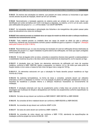 NPT 022 – SISTEMAS DE HIDRANTES E DE MANGOTINHOS PARA COMBATE A INCÊNDIO
5.10.6.5 Os trechos das tubulações do sistema, que passam em dutos verticais ou horizontais e que sejam
visíveis através da porta de inspeção, devem ser em cor vermelha.
5.10.6.6 Opcionalmente a tubulação aparente do sistema pode ser pintada em outras cores, desde que
identificada com anéis vermelhos com 0,20 m de largura e dispostos, no máximo, a 3,0 m um do outro, exceto
para edificações dos grupos G, I, J, L e M da tabela 1 do CSCIP-CB/PMPR.
5.10.6.7 As tubulações destinadas à alimentação dos hidrantes e de mangotinhos não podem passar pelos
poços de elevadores e/ou dutos de ventilação.
5.10.6.8 Todo material previsto ou instalado deve ser capaz de resistir ao efeito do calor e esforços mecânicos,
mantendo seu funcionamento normal.
5.10.6.8 Todo material previsto ou instalado deve ser capaz de resistir ao efeito do calor e esforços
mecânicos, mantendo seu funcionamento normal e possuir resistência igual ou superior a 18 kgf/cm². (Redação
dada pela Portaria do CCB nº 06/14)
5.10.6.9 Recomenda-se que, no caso de emprego de tubulação em anel em edificações térreas destinadas às
edificações dos grupos I e J, sejam instaladas na parte externa das edificações, de modo que sejam protegidas
contra a ação do calor.
5.10.6.10 O meio de ligação entre os tubos, conexões e acessórios diversos deve garantir a estanqueidade e
a estabilidade mecânica da junta e não deve sofrer comprometimento de desempenho, se for exposto ao fogo.
5.10.6.11 A tubulação deve ser fixada nos elementos estruturais da edificação por meio de suportes
metálicos, conforme a NBR 10897/08, rígidos e espaçados, no máximo, 4,0 m, de modo que cada ponto de
fixação resista a cinco vezes a massa do tubo cheio de água mais a carga de 100 Kg.
5.10.6.11.1 Os elementos estruturais em que a tubulação for fixada deverão possuir resistência ao fogo
mínima de 2 horas.
5.10.6.12 Os materiais termoplásticos, na forma de tubos e conexões, somente devem ser utilizados
enterrados a 0,50 m e afastados no mínimo 1,0 m da projeção da planta da edificação satisfazendo a todos os
requisitos de resistência à pressão interna e a esforços mecânicos necessários ao funcionamento da
instalação.
5.10.6.13 A tubulação enterrada com tipo de acoplamento ponta e bolsa deve ser provida de blocos de
ancoragem nas mudanças de direção e abraçadeiras com tirantes nos acoplamentos conforme especificado na
NBR 10897/08.
5.10.6.14 Os tubos de aço devem ser conforme as NBR 5580/07, NBR 5587/85 ou NBR 5590/80
5.10.6.15 As conexões de ferro maleável devem ser conforme a NBR 6925/95 ou NBR 6943/00.
5.10.6.16 As conexões de aço devem ser conforme ASMT A 234.
5.10.6.17 Os tubos de cobre devem ser conforme a NBR 13206/10.
5.10.6.18 As conexões de cobre devem ser conforme a NBR 11720, atendendo às especificações de
instalação conforme projeto de norma 44:000.08 – 001.
15
 