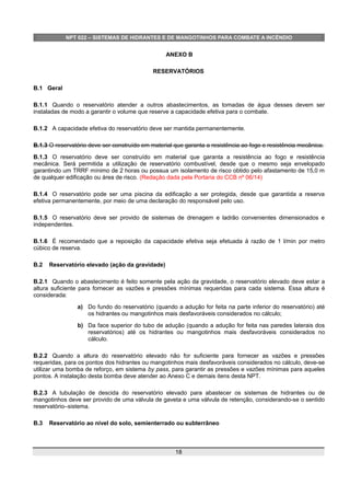 NPT 022 – SISTEMAS DE HIDRANTES E DE MANGOTINHOS PARA COMBATE A INCÊNDIO
ANEXO B
RESERVATÓRIOS
B.1 Geral
B.1.1 Quando o reservatório atender a outros abastecimentos, as tomadas de água desses devem ser
instaladas de modo a garantir o volume que reserve a capacidade efetiva para o combate.
B.1.2 A capacidade efetiva do reservatório deve ser mantida permanentemente.
B.1.3 O reservatório deve ser construído em material que garanta a resistência ao fogo e resistência mecânica.
B.1.3 O reservatório deve ser construído em material que garanta a resistência ao fogo e resistência
mecânica. Será permitida a utilização de reservatório combustível, desde que o mesmo seja envelopado
garantindo um TRRF mínimo de 2 horas ou possua um isolamento de risco obtido pelo afastamento de 15,0 m
de qualquer edificação ou área de risco. (Redação dada pela Portaria do CCB nº 06/14)
B.1.4 O reservatório pode ser uma piscina da edificação a ser protegida, desde que garantida a reserva
efetiva permanentemente, por meio de uma declaração do responsável pelo uso.
B.1.5 O reservatório deve ser provido de sistemas de drenagem e ladrão convenientes dimensionados e
independentes.
B.1.6 É recomendado que a reposição da capacidade efetiva seja efetuada à razão de 1 l/min por metro
cúbico de reserva.
B.2 Reservatório elevado (ação da gravidade)
B.2.1 Quando o abastecimento é feito somente pela ação da gravidade, o reservatório elevado deve estar a
altura suficiente para fornecer as vazões e pressões mínimas requeridas para cada sistema. Essa altura é
considerada:
a) Do fundo do reservatório (quando a adução for feita na parte inferior do reservatório) até
os hidrantes ou mangotinhos mais desfavoráveis considerados no cálculo;
b) Da face superior do tubo de adução (quando a adução for feita nas paredes laterais dos
reservatórios) até os hidrantes ou mangotinhos mais desfavoráveis considerados no
cálculo.
B.2.2 Quando a altura do reservatório elevado não for suficiente para fornecer as vazões e pressões
requeridas, para os pontos dos hidrantes ou mangotinhos mais desfavoráveis considerados no cálculo, deve-se
utilizar uma bomba de reforço, em sistema by pass, para garantir as pressões e vazões mínimas para aqueles
pontos. A instalação desta bomba deve atender ao Anexo C e demais itens desta NPT.
B.2.3 A tubulação de descida do reservatório elevado para abastecer os sistemas de hidrantes ou de
mangotinhos deve ser provido de uma válvula de gaveta e uma válvula de retenção, considerando-se o sentido
reservatório–sistema.
B.3 Reservatório ao nível do solo, semienterrado ou subterrâneo
18
 