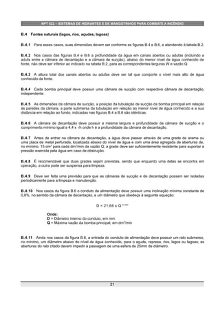NPT 022 – SISTEMAS DE HIDRANTES E DE MANGOTINHOS PARA COMBATE A INCÊNDIO
B.4 Fontes naturais (lagos, rios, açudes, lagoas)
B.4.1 Para esses casos, suas dimensões devem ser conforme as figuras B.4 e B.6, e atendendo à tabela B.2.
B.4.2 Nos casos das figuras B.4 e B.6 a profundidade da água em canais abertos ou adufas (incluindo a
adufa entre a câmara de decantação e a câmara de sucção), abaixo do menor nível de água conhecido de
fonte, não deve ser inferior ao indicado na tabela B.2, para as correspondentes larguras W e vazão Q.
B.4.3 A altura total dos canais abertos ou adufas deve ser tal que comporte o nível mais alto de água
conhecido da fonte.
B.4.4 Cada bomba principal deve possuir uma câmara de sucção com respectiva câmara de decantação,
independente.
B.4.5 As dimensões da câmara de sucção, a posição da tubulação de sucção da bomba principal em relação
às paredes da câmara, a parte submersa da tubulação em relação ao menor nível de água conhecido e a sua
distância em relação ao fundo, indicadas nas figuras B.4 a B.6 são idênticas.
B.4.6 A câmara de decantação deve possuir a mesma largura e profundidade da câmara de sucção e o
comprimento mínimo igual a 4,4 x √h onde h é a profundidade da câmara de decantação.
B.4.7 Antes de entrar na câmara de decantação, a água deve passar através de uma grade de arame ou
uma placa de metal perfurada, localizada abaixo do nível de água e com uma área agregada de aberturas de,
no mínimo, 15 cm2
para cada dm3
/min da vazão Q; a grade deve ser suficientemente resistente para suportar a
pressão exercida pela água em caso de obstrução.
B.4.8 É recomendável que duas grades sejam previstas, sendo que enquanto uma delas se encontra em
operação, a outra pode ser suspensa para limpeza.
B.4.9 Deve ser feita uma previsão para que as câmaras de sucção e de decantação possam ser isoladas
periodicamente para a limpeza e manutenção.
B.4.10 Nos casos da figura B.6 o conduto de alimentação deve possuir uma inclinação mínima constante de
0,8%, no sentido da câmara de decantação, e um diâmetro que obedeça à seguinte equação:
D = 21,68 x Q 0.357
Onde:
D = Diâmetro interno do conduto, em mm
Q = Máxima vazão da bomba principal, em dm3
/min
B.4.11 Ainda nos casos da figura B.6, a entrada do conduto de alimentação deve possuir um ralo submerso,
no mínimo, um diâmetro abaixo do nível de água conhecido, para o açude, represa, rios, lagos ou lagoas; as
aberturas do ralo citado devem impedir a passagem de uma esfera de 25mm de diâmetro.
21
 
