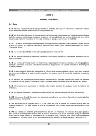 NPT 022 – SISTEMAS DE HIDRANTES E DE MANGOTINHOS PARA COMBATE A INCÊNDIO
ANEXO C
BOMBAS DE INCÊNDIO
C.1 Geral
C.1.1 Quando o abastecimento é feito por bomba de incêndio, deve possuir pelo menos uma bomba elétrica
ou de combustão interna, devendo ser utilizada para este fim.
C.1.2 As dimensões das casas de bombas devem ser tais que permitam acesso em toda volta das bombas de
incêndio e espaço suficiente para qualquer serviço de manutenção local, nas bombas de incêndio e no painel
de comando, inclusive viabilidade de remoção completa de qualquer das bombas de incêndio.
C.1.2.1 As casas de bombas quando estiverem em compartimento enterrado ou em barriletes, devem possuir
acesso, no mínimo, por meio de escadas do tipo marinheiro, sendo que o barrilete deve possuir no mínimo
1,5m de pé direito.
C.1.3 As bombas de incêndio devem, ser utilizadas somente para este fim.
C.1.4 As bombas de incêndio devem ser protegidas contra danos mecânicos, intempéries, agentes químicos,
fogo ou umidade.
C.1.5 As bombas principais devem ser diretamente acopladas por meio de luva elástica, sem interposição de
correias e correntes, possuindo a montante uma válvula de paragem, e a jusante uma válvula de retenção e
outra de paragem.
C.1.6 A automatização da bomba principal ou de reforço deve ser executada de maneira que, após a partida
do motor seu desligamento seja somente manual no seu próprio painel de comando, localizado na casa de
bombas.
C.1.7 Quando a(s) bomba(s) de incêndio for(em) automatizada(s), deve ser previsto pelo menos um ponto de
acionamento manual para a(s) mesma(s), instalado em local seguro da edificação e que permita fácil acesso.
C.1.8 O funcionamento automático é indicado pela simples abertura de qualquer ponto de hidrante da
instalação.
C.1.9 As bombas de incêndio, devem atingir pleno regime em aproximadamente 30s após a sua partida.
C.1.10 As bombas de incêndio podem ser acionadas manualmente por meio de dispositivos instalados junto a
cada hidrante ou mangotinho.
C.1.11 Excetuam-se do disposto em C.1.10 os casos em que a bomba de incêndio recalca água de
reservatório elevado, ou seja, quando a rede de hidrantes ou mangotinhos estiver permanentemente cheia
d’água.
C.1.12 As bombas de incêndio, preferencialmente, devem ser instaladas em condição de sucção positiva.
Esta condição é conseguida quando a linha do eixo da bomba se situa abaixo do nível X de água. Admite-se
que a linha de centro do eixo da bomba se situe 2 m acima do nível X de água, ou a 1/3 da capacidade efetiva
do reservatório, o que for menor, acima do que é considerada condição de sucção negativa (ver figura C.1).
24
 