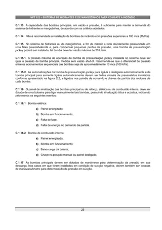 NPT 022 – SISTEMAS DE HIDRANTES E DE MANGOTINHOS PARA COMBATE A INCÊNDIO
C.1.13 A capacidade das bombas principais, em vazão e pressão, é suficiente para manter a demanda do
sistema de hidrantes e mangotinhos, de acordo com os critérios adotados.
C.1.14 Não é recomendada a instalação de bombas de incêndio com pressões superiores a 100 mca (1MPa).
C.1.15 No sistema de hidrantes ou de mangotinhos, a fim de manter a rede devidamente pressurizada em
uma faixa preestabelecida e, para compensar pequenas perdas de pressão, uma bomba de pressurização
jockey poderá ser instalada; tal bomba deve ter vazão máxima de 20 L/min.
C.1.15.1 A pressão máxima de operação da bomba de pressurização jockey instalada no sistema deve ser
igual à pressão da bomba principal, medida sem vazão shut-of. Recomenda-se que o diferencial de pressão
entre os acionamentos sequenciais das bombas seja de aproximadamente 10 mca (100 kPa).
C.1.15.2 As automatizações da bomba de pressurização jockey para ligá-la e desligá-la automaticamente e da
bomba principal para somente ligá-la automaticamente devem ser feitas através de pressostatos instalados
conforme apresentado na figura C.2, e ligados nos painéis de comando e chaves de partida dos motores de
cada bomba.
C.1.16 O painel de sinalização das bombas principal ou de reforço, elétrica ou de combustão interna, deve ser
dotado de uma botoeira para ligar manualmente tais bombas, possuindo sinalização ótica e acústica, indicando
pelo menos os seguintes eventos:
C.1.16.1 Bomba elétrica:
a) Painel energizado;
b) Bomba em funcionamento;
c) Falta de fase;
d) Falta de energia no comando da partida.
C.1.16.2 Bomba de combustão interna:
a) Painel energizado;
b) Bomba em funcionamento;
c) Baixa carga da bateria;
d) Chave na posição manual ou painel desligado.
C.1.17 As bombas principais devem ser dotadas de manômetro para determinação da pressão em sua
descarga. Nos casos em que foram instaladas em condição de sucção negativa, devem também ser dotadas
de manovacuômetro para determinação da pressão em sucção.
25
 