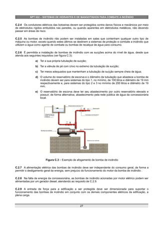 NPT 022 – SISTEMAS DE HIDRANTES E DE MANGOTINHOS PARA COMBATE A INCÊNDIO
C.2.4 Os condutores elétricos das botoeiras devem ser protegidos contra danos físicos e mecânicos por meio
de eletrodutos rígidos embutidos nas paredes, ou quando aparentes em eletrodutos metálicos, não devendo
passar em áreas de risco.
C.2.5 As bombas de incêndio não podem ser instaladas em salas que contenham qualquer outro tipo de
máquina ou motor, exceto quando estes últimos se destinem a sistemas de proteção e combate a incêndio que
utilizem a água como agente de combate ou bombas de recalque de água para consumo.
C.2.6 É permitida a instalação de bombas de incêndio com as sucções acima do nível de água, desde que
atenda aos seguintes requisitos (ver figura C.3):
a) Ter a sua própria tubulação de sucção;
b) Ter a válvula de pé com crivo no extremo da tubulação de sucção;
c) Ter meios adequados que mantenham a tubulação de sucção sempre cheia de água;
d) O volume do reservatório de escorva e o diâmetro da tubulação que abastece a bomba de
incêndio devem ser para sistemas do tipo 1, no mínimo, de 100 litros e diâmetro de 19 mm
respectivamente e, para sistemas do tipo 2 e 3 no mínimo de 200 litros e diâmetro de 19
mm;
e) O reservatório de escorva deve ter seu abastecimento por outro reservatório elevado e
possuir, de forma alternativa, abastecimento pela rede pública de água da concessionária
local.
Figura C.3 – Exemplo de afogamento de bomba de incêndio
C.2.7 A alimentação elétrica das bombas de incêndio deve ser independente do consumo geral, de forma a
permitir o desligamento geral da energia, sem prejuízo do funcionamento do motor da bomba de incêndio .
C.2.8 Na falta de energia da concessionária, as bombas de incêndio acionadas por motor elétrico podem ser
alimentadas por um gerador diesel, atendendo ao requisito de C.2.9.
C.2.9 A entrada de força para a edificação a ser protegida deve ser dimensionada para suportar o
funcionamento das bombas de incêndio em conjunto com os demais componentes elétricos da edificação, a
plena carga.
27
 
