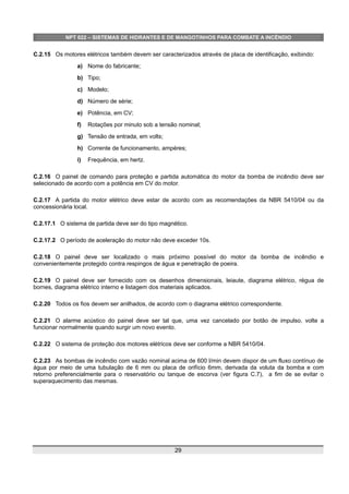 NPT 022 – SISTEMAS DE HIDRANTES E DE MANGOTINHOS PARA COMBATE A INCÊNDIO
C.2.15 Os motores elétricos também devem ser caracterizados através de placa de identificação, exibindo:
a) Nome do fabricante;
b) Tipo;
c) Modelo;
d) Número de série;
e) Potência, em CV;
f) Rotações por minuto sob a tensão nominal;
g) Tensão de entrada, em volts;
h) Corrente de funcionamento, ampéres;
i) Frequência, em hertz.
C.2.16 O painel de comando para proteção e partida automática do motor da bomba de incêndio deve ser
selecionado de acordo com a potência em CV do motor.
C.2.17 A partida do motor elétrico deve estar de acordo com as recomendações da NBR 5410/04 ou da
concessionária local.
C.2.17.1 O sistema de partida deve ser do tipo magnético.
C.2.17.2 O período de aceleração do motor não deve exceder 10s.
C.2.18 O painel deve ser localizado o mais próximo possível do motor da bomba de incêndio e
convenientemente protegido contra respingos de água e penetração de poeira.
C.2.19 O painel deve ser fornecido com os desenhos dimensionais, leiaute, diagrama elétrico, régua de
bornes, diagrama elétrico interno e listagem dos materiais aplicados.
C.2.20 Todos os fios devem ser anilhados, de acordo com o diagrama elétrico correspondente.
C.2.21 O alarme acústico do painel deve ser tal que, uma vez cancelado por botão de impulso, volte a
funcionar normalmente quando surgir um novo evento.
C.2.22 O sistema de proteção dos motores elétricos deve ser conforme a NBR 5410/04.
C.2.23 As bombas de incêndio com vazão nominal acima de 600 l/min devem dispor de um fluxo contínuo de
água por meio de uma tubulação de 6 mm ou placa de orifício 6mm, derivada da voluta da bomba e com
retorno preferencialmente para o reservatório ou tanque de escorva (ver figura C.7), a fim de se evitar o
superaquecimento das mesmas.
29
 