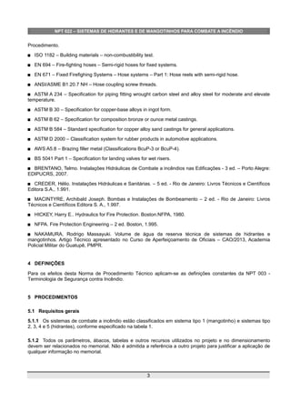 NPT 022 – SISTEMAS DE HIDRANTES E DE MANGOTINHOS PARA COMBATE A INCÊNDIO
Procedimento.
 ISO 1182 – Building materials – non-combustibility test.
 EN 694 – Fire-fighting hoses – Semi-rigid hoses for fixed systems.
 EN 671 – Fixed Firefighing Systems – Hose systems – Part 1: Hose reels with semi-rigid hose.
 ANSI/ASME B1.20.7 NH – Hose coupling screw threads.
 ASTM A 234 – Specification for piping fitting wrought carbon steel and alloy steel for moderate and elevate
temperature.
 ASTM B 30 – Specification for copper-base alloys in ingot form.
 ASTM B 62 – Specification for composition bronze or ounce metal castings.
 ASTM B 584 – Standard specification for copper alloy sand castings for general applications.
 ASTM D 2000 – Classification system for rubber products in automotive applications.
 AWS A5.8 – Brazing filler metal (Classifications BcuP-3 or BcuP-4).
 BS 5041 Part 1 – Specification for landing valves for wet risers.
 BRENTANO, Telmo. Instalações Hidráulicas de Combate a incêndios nas Edificações - 3 ed. – Porto Alegre:
EDIPUCRS, 2007.
 CREDER, Hélio. Instalações Hidráulicas e Sanitárias. – 5 ed. - Rio de Janeiro: Livros Técnicos e Científicos
Editora S.A., 1.991.
 MACINTYRE, Archibald Joseph. Bombas e Instalações de Bombeamento – 2 ed. - Rio de Janeiro: Livros
Técnicos e Científicos Editora S. A., 1.997.
 HICKEY, Harry E.. Hydraulics for Fire Protection. Boston:NFPA, 1980.
 NFPA. Fire Protection Engineering – 2 ed. Boston, 1.995.
 NAKAMURA, Rodrigo Massayuki. Volume de água da reserva técnica de sistemas de hidrantes e
mangotinhos. Artigo Técnico apresentado no Curso de Aperfeiçoamento de Oficiais – CAO/2013, Academia
Policial Militar do Guatupê, PMPR.
4 DEFINIÇÕES
Para os efeitos desta Norma de Procedimento Técnico aplicam-se as definições constantes da NPT 003 -
Terminologia de Segurança contra Incêndio.
5 PROCEDIMENTOS
5.1 Requisitos gerais
5.1.1 Os sistemas de combate a incêndio estão classificados em sistema tipo 1 (mangotinho) e sistemas tipo
2, 3, 4 e 5 (hidrantes), conforme especificado na tabela 1.
5.1.2 Todos os parâmetros, ábacos, tabelas e outros recursos utilizados no projeto e no dimensionamento
devem ser relacionados no memorial. Não é admitida a referência a outro projeto para justificar a aplicação de
qualquer informação no memorial.
3
 