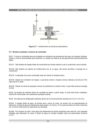 NPT 022 – SISTEMAS DE HIDRANTES E DE MANGOTINHOS PARA COMBATE A INCÊNDIO
Figura C.7 – Arrefecimento da bomba principal elétrica
C.3 Bombas acopladas a motores de combustão
C.3.1 O motor a combustão deve ser instalado em ambiente cuja temperatura não seja, em qualquer hipótese,
inferior à mínima recomendada pelo fabricante, ou dotado de sistema de pré-aquecimento permanentemente
ligado.
C.3.1.1 São dotados de injeção direta de combustível por bomba injetora ou de ar comprimido, para a partida.
C.3.1.2 São dotados de sistema de arrefecimento por ar ou água, não sendo permitido o emprego de ar
comprimido.
C.3.1.3 A aspiração de ar para combustão pode ser natural ou forçada (turbo).
C.3.1.4 Dispõe de controlador de rotação, o qual deve manter a rotação nominal, tolerada uma faixa de 10%
seja qual for a carga.
C.3.1.5 Dispõe de meios de operação manual, de preferência no próprio motor, o qual volta sempre à posição
normal.
C.3.2 As bombas de incêndio devem ter condição de operar a plena carga, no local onde forem instaladas,
durante 6h ininterruptas, sem apresentar quaisquer avarias.
C.3.3 Os sistemas de refrigeração aceitáveis devem ter os funcionamentos descritos em C.3.3.1 a C.3.3.4.
C.3.3.1 A injeção direta de água, da bomba para o bloco do motor, de acordo com as especificações do
fabricante. A saída de água de resfriamento deve passar, no mínimo, 15 cm acima do bloco do motor e terminar
em um ponto onde possa ser observada sua descarga.
C.3.3.2 Por trocador de calor, vindo água fria diretamente da bomba específica para esse fim, com pressões
limitadas pelo fabricante do motor. A saída de água do trocador também deve ser posicionada conforme
C.3.3.1.
30
 