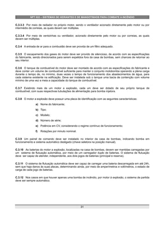 NPT 022 – SISTEMAS DE HIDRANTES E DE MANGOTINHOS PARA COMBATE A INCÊNDIO
C.3.3.3 Por meio de radiador no próprio motor, sendo o ventilador acionado diretamente pelo motor ou por
intermédio de correias, as quais devem ser múltiplas.
C.3.3.4 Por meio de ventoinhas ou ventilador, acionado diretamente pelo motor ou por correias, as quais
devem ser múltiplas.
C.3.4 A entrada de ar para a combustão deve ser provida de um filtro adequado.
C.3.5 O escapamento dos gases do motor deve ser provido de silencioso, de acordo com as especificações
do fabricante, sendo direcionados para serem expelidos fora da casa de bombas, sem chances de retornar ao
seu interior.
C.3.6 O tanque de combustível do motor deve ser montado de acordo com as especificações do fabricante e
deve conter um volume de combustível suficiente para manter o conjunto motobomba operando a plena carga
durante o tempo de, no mínimo, duas vezes o tempo de funcionamento dos abastecimentos de água, para
cada sistema existente na edificação. Deve ser instalada sob o tanque uma bacia de contenção com volume
mínimo de uma vez e meia a capacidade do tanque de combustível.
C.3.7 Existindo mais de um motor a explosão, cada um deve ser dotado de seu próprio tanque de
combustível, com suas respectivas tubulações de alimentação para bomba injetora.
C.3.8 O motor a explosão deve possuir uma placa de identificação com as seguintes características:
a) Nome do fabricante;
b) Tipo;
c) Modelo;
d) Número de série;
e) Potência em CV, considerando o regime contínuo de funcionamento;
f) Rotações por minuto nominal.
C.3.9 Um painel de comando deve ser instalado no interior da casa de bombas, indicando bomba em
funcionamento e sistema automático desligado (chave seletora na posição manual).
C.3.10 As baterias do motor a explosão, localizadas na casa de bombas, devem ser mantidas carregadas por
um sistema de flutuação automática, por meio de um carregador duplo de baterias. O sistema de flutuação
deve ser capaz de atender, independente, aos dois jogos de baterias (principal e reserva).
C.3.11 O sistema de flutuação automática deve ser capaz de carregar uma bateria descarregada em até 24h,
sem que haja danos às suas placas, determinando ainda, por meio de amperímetros e voltímetros, o estado de
carga de cada jogo de baterias.
C.3.12 Nos casos em que houver apenas uma bomba de incêndio, por motor à explosão, o sistema de partida
deve ser sempre automático.
31
 