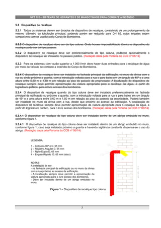 NPT 022 – SISTEMAS DE HIDRANTES E DE MANGOTINHOS PARA COMBATE A INCÊNDIO
5.3 Dispositivo de recalque
5.3.1 Todos os sistemas devem ser dotados de dispositivo de recalque, consistindo de um prolongamento de
mesmo diâmetro da tubulação principal, podendo porém ser reduzido para DN 65, cujos engates sejam
compatíveis com os usados pelo Corpo de Bombeiros.
5.3.2 O dispositivo de recalque deve ser do tipo coluna. Onde houver impossibilidade técnica o dispositivo de
recalque pode ser do tipo passeio.
5.3.2 O dispositivo de recalque deve ser preferencialmente do tipo coluna, podendo opcionalmente o
dispositivo de recalque ser instalado no passeio público. (Redação dada pela Portaria do CCB nº 06/14)
5.3.3 Para os sistemas com vazão superior a 1.000 l/min deve haver duas entradas para o recalque de água
por meio de veículo de combate a incêndio do Corpo de Bombeiros.
5.3.4 O dispositivo de recalque deve ser instalado na fachada principal da edificação, no muro da divisa com a
rua ou ainda próximo a guarita, com a introdução voltada para a rua e para baixo em um ângulo de 45º e a uma
altura entre 0,60 m e 1,50 m em relação ao piso do passeio da propriedade. A localização do dispositivo de
recalque sempre deve permitir aproximação da viatura apropriada para o recalque da água, a partir do
logradouro público, para o livre acesso dos bombeiros.
5.3.4 O dispositivo de recalque quando do tipo coluna deve ser instalado preferencialmente na fachada
principal da edificação ou próximo a guarita, com a introdução voltada para a rua e para baixo em um ângulo
de 45º e a uma altura entre 0,60 m e 1,50 m em relação ao piso do passeio da propriedade. Poderá também
ser instalado no muro da divisa com a rua, desde que próximo ao acesso da edificação. A localização do
dispositivo de recalque sempre deve permitir aproximação da viatura apropriada para o recalque da água, a
partir do logradouro público, para o livre acesso dos bombeiros. (Redação dada pela Portaria do CCB nº 06/14)
5.3.4.1 O dispositivo de recalque do tipo coluna deve ser instalado dentro de um abrigo embutido no muro,
conforme figura 1.
5.3.4.1 O dispositivo de recalque do tipo coluna deve ser instalado dentro de um abrigo embutido no muro,
conforme figura 1, caso seja instalado próximo a guarita e havendo vigilância constante dispensa-se o uso do
abrigo. (Redação dada pela Portaria do CCB nº 06/14)
Figura 1 – Dispositivo de recalque tipo coluna
7
LEGENDA:
1 – Cotovelo 90º e D. 65 mm
2 – Registro Angular D. 65 mm
3 - Niple Duplo D. 65 mm
4 – Engate Rápido D. 65 mm (storz)
NOTAS:
A instalação de ser:
- na fachada principal da edificação ou no muro da divisa
com a rua próximo ao acesso da edificação.
- A localização sempre deve permitir a aproximação da
viatura apropriada para o livre acesso dos bombeiros.
- Deve ser instalado dentro de um abrigo embutido no
muro.
 