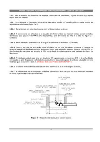 NPT 022 – SISTEMAS DE HIDRANTES E DE MANGOTINHOS PARA COMBATE A INCÊNDIO
5.3.5 Para a proteção do dispositivo de recalque contra atos de vandalismo, a junta de união tipo engate
rápido pode ser soldada.
5.3.6 Opcionalmente, o dispositivo de recalque pode estar situado no passeio público e deve possuir as
seguintes características (figura 2 e 3):
5.3.6.1 Ser enterrado em caixa de alvenaria, com fundo permeável ou dreno;
5.3.6.2 A tampa deve ser articulada e o requadro em ferro fundido ou material similar, na cor vermelha,
identificada pela palavra “HIDRANTE DE RECALQUE”, com dimensões de 0,40 m x 0,60 m; (figura 2 -
ilustrativa)
5.3.6.3 Estar afastada a no mínimo 0,50 m da guia do passeio e no máximo a 5,0 m deste;
5.3.6.4 Quando se tratar de edificações muito afastadas da rua que dá acesso a mesma, o hidrante de
recalque poderá ficar localizado próximo ao primeiro bloco a ser atendido, afastado deste no mínimo 30,0 m.
Sua localização não deve ser superior à 10,0 m do local de estacionamento das viaturas do Corpo de
Bombeiros.
5.3.6.5 A introdução voltada para cima em ângulo de 45º e posicionada no máximo a 0,15 m de profundidade
em relação ao piso do passeio e afastada longitudinalmente da parede oposta à saída da tubulação em uma
distância igual ou superior a 0,30 m. (Redação dada pela Portaria do CCB nº 06/14)
5.3.6.6 O volante de manobra deve ser situado a no máximo 0,15 m do nível do piso acabado;
5.3.6.7 A válvula deve ser do tipo gaveta ou esfera, permitindo o fluxo de água nos dois sentidos e instalada
de forma a garantir seu adequado manuseio.
Figura 2 – Dispositivo de recalque no passeio público
8
 