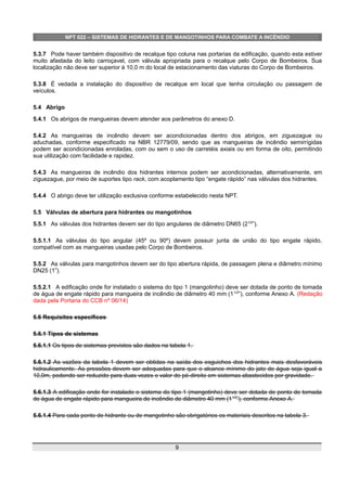 NPT 022 – SISTEMAS DE HIDRANTES E DE MANGOTINHOS PARA COMBATE A INCÊNDIO
5.3.7 Pode haver também dispositivo de recalque tipo coluna nas portarias da edificação, quando esta estiver
muito afastada do leito carroçavel, com válvula apropriada para o recalque pelo Corpo de Bombeiros. Sua
localização não deve ser superior à 10,0 m do local de estacionamento das viaturas do Corpo de Bombeiros.
5.3.8 É vedada a instalação do dispositivo de recalque em local que tenha circulação ou passagem de
veículos.
5.4 Abrigo
5.4.1 Os abrigos de mangueiras devem atender aos parâmetros do anexo D.
5.4.2 As mangueiras de incêndio devem ser acondicionadas dentro dos abrigos, em ziguezague ou
aduchadas, conforme especificado na NBR 12779/09, sendo que as mangueiras de incêndio semirrígidas
podem ser acondicionadas enroladas, com ou sem o uso de carretéis axiais ou em forma de oito, permitindo
sua utilização com facilidade e rapidez.
5.4.3 As mangueiras de incêndio dos hidrantes internos podem ser acondicionadas, alternativamente, em
ziguezague, por meio de suportes tipo rack, com acoplamento tipo “engate rápido” nas válvulas dos hidrantes.
5.4.4 O abrigo deve ter utilização exclusiva conforme estabelecido nesta NPT.
5.5 Válvulas de abertura para hidrantes ou mangotinhos
5.5.1 As válvulas dos hidrantes devem ser do tipo angulares de diâmetro DN65 (21⁄2
”).
5.5.1.1 As válvulas do tipo angular (45º ou 90º) devem possuir junta de união do tipo engate rápido,
compatível com as mangueiras usadas pelo Corpo de Bombeiros.
5.5.2 As válvulas para mangotinhos devem ser do tipo abertura rápida, de passagem plena e diâmetro mínimo
DN25 (1”).
5.5.2.1 A edificação onde for instalado o sistema do tipo 1 (mangotinho) deve ser dotada de ponto de tomada
de água de engate rápido para mangueira de incêndio de diâmetro 40 mm (11⁄2
”), conforme Anexo A. (Redação
dada pela Portaria do CCB nº 06/14)
5.6 Requisitos específicos
5.6.1 Tipos de sistemas
5.6.1.1 Os tipos de sistemas previstos são dados na tabela 1.
5.6.1.2 As vazões da tabela 1 devem ser obtidas na saída dos esguichos dos hidrantes mais desfavoráveis
hidraulicamente. As pressões devem ser adequadas para que o alcance mínimo do jato de água seja igual a
10,0m, podendo ser reduzido para duas vezes o valor do pé-direito em sistemas abastecidos por gravidade.
5.6.1.3 A edificação onde for instalado o sistema do tipo 1 (mangotinho) deve ser dotada de ponto de tomada
de água de engate rápido para mangueira de incêndio de diâmetro 40 mm (11⁄2
”), conforme Anexo A.
5.6.1.4 Para cada ponto de hidrante ou de mangotinho são obrigatórios os materiais descritos na tabela 3.
9
 