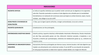 INDICACIONES
PACIENTES CRITICOS se indica en aquellos individuos que no podrán recibir nutrición por vía digestiva en los siguientes
siete días. Pacientes quemados en quienes el tubo digestivo esta utilizable pero la inestabilidad
hemodinámica o la realización de numerosos aseos quirúrgicos (o ambos factores), sepsis, trauma
múltiple, esto obligan al uso de la NPT.
DESNUTRIDOS O EN RIESGOS DE
DESNUTRICIÓN
>7 días, que no logren aporte suficiente, o tengan contraindicada, la vía oral o enteral.
PACIENTES QUIRURGICOS Complicaciones con íleo prolongado,
ENFERMEDADES DIGESTIVAS GRAVES Enteritis actínica, isquemia intestinal, enfermedades intestinales inflamatorias, fistulas intestinales
con alto flujo, pancreatitis graves con íleo, disfunción intestinal asociada a trasplantes o con
mucositis y enteritis por quimioterapias, síndromes de malabsorción graves (p. ej., síndrome de
intestino corto).
SINDROMES DE INMUNODEFICIENCIA
ADQUIRIDA
Evacuaciones diarreicas prolongadas por diversas causas, lesiones bucales o del tubo digestivo que
impiden una alimentación oral o enteral por sondas. El uso de NPT es una situación de excepción.
En este grupo de pacientes se debe tener especial cuidado debido a los riesgos de infección.
 