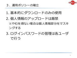 ３．運用ポリシーの確立
1. 基本的にダウンロードのみの使用
2. 個人情報のアップロードは厳禁
※やむを得ない場合は個人情報部分をマスキ
ングする
3. ログインパスワードの管理は各ユーザ
で行う
15
 