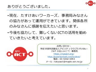ありがとうございました。
17
•現在、たすけあいワーカーズ、事務局みなさん
の協力があって運用ができています。関係各所
のみなさんに感謝を伝えたいと思います。
•今後も協力して、難しくないICTの活用を勧め
ていきたいと考えています。
お問い合わせ：
特定非営利活動法人アビリティクラブたすけあい
（ＮＰＯ法人ＡＣＴ）事務局
https://npoact.org/
https://www.facebook.com/tasukeai/
電話：03-5302-0393
メール：tokyoact@maple.ocn.ne.jp
 