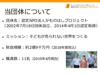 当団体について
● 団体名：認定NPO法人かものはしプロジェクト
（2002年7月18日団体設立、2014年4月1日認定取得）
● ミッション：子どもが売られない世界をつくる
● 財政規模：約2億9千万円（2018年度見込）
● 職員数：11名...