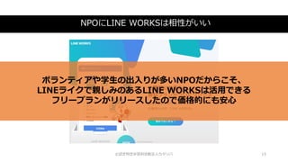 NPOにLINE WORKSは相性がいい
©認定特定非営利活動法人カタリバ 15
ボランティアや学生の出入りが多いNPOだからこそ、
LINEライクで親しみのあるLINE WORKSは活用できる
フリープランがリリースしたので価格的にも安心
 
