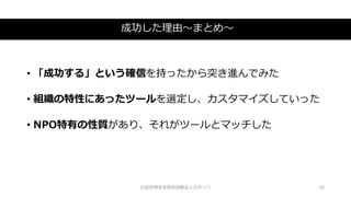 成功した理由～まとめ～
©認定特定非営利活動法人カタリバ 16
• 「成功する」という確信を持ったから突き進んでみた
• 組織の特性にあったツールを選定し、カスタマイズしていった
• NPO特有の性質があり、それがツールとマッチした
 
