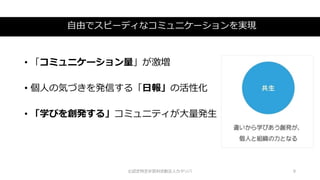 自由でスピーディなコミュニケーションを実現
©認定特定非営利活動法人カタリバ 9
• 「コミュニケーション量」が激増
• 個人の気づきを発信する「日報」の活性化
• 「学びを創発する」コミュニティが大量発生
 