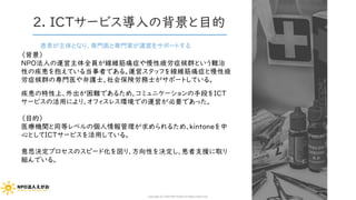 2. ICTサービス導入の背景と目的
患者が主体となり、専門医と専門家が運営をサポートする
（背景）
NPO法人の運営主体全員が線維筋痛症や慢性疲労症候群という難治
性の疾患を抱えている当事者である。運営スタッフを線維筋痛症と慢性疲
労症候群の専門医や弁護士、社会保険労務士がサポートしている。
疾患の特性上、外出が困難であるため、コミュニケーションの手段をICT
サービスの活用により、オフィスレス環境での運営が必要であった。
（目的）
医療機関と同等レベルの個人情報管理が求められるため、kintoneを中
心としてICTサービスを活用している。
意思決定プロセスのスピード化を図り、方向性を決定し、患者支援に取り
組んでいる。
Copyright (C) 2020 NPO EGAO All Rights Reserved.
 