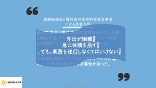 線維筋痛症と慢性疲労症候群患者への、医療
と福祉両面での支援をスピーディーかつ精度
よく実施することが必要不可欠であった。
運営スタッフが同疾患患者であり、疾患の特性
上体調が安定しないため、ICTサービスの導入
によって負荷を軽減する必要性があった。
線維筋痛症と慢性疲労症候群患者当事者
による患者支援
外出が困難❕
急に体調を崩す❕
でも、業務を遂行しなくてはいけない❕
Copyright (C) 2020 NPO EGAO All Rights Reserved.
 