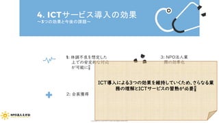 4. ICTサービス導入の効果
～3つの効果と今後の課題～
1: 体調不良を想定した
上での安定的な対応
が可能に❕
2: 会員獲得
3: NPO法人業
務の効率化
ICT導入による3つの効果を維持していくため、さらなる業
務の理解とICTサービスの習熟が必要❕
Copyright (C) 2020 NPO EGAO All Rights Reserved.
 
