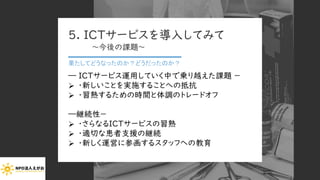 5. ICTサービスを導入してみて
～今後の課題～
果たしてどうなったのか？どうだったのか？
― ICTサービス運用していく中で乗り越えた課題 －
➢ ・新しいことを実施することへの抵抗
➢ ・習熟するための時間と体調のトレードオフ
―継続性－
➢ ・さらなるICTサービスの習熟
➢ ・適切な患者支援の継続
➢ ・新しく運営に参画するスタッフへの教育
Copyright (C) 2020 NPO EGAO All Rights Reserved.
 