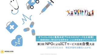 第３回 NPOによるICTサービス活用自慢大会
2020年8月26日 特定非営利活動法人えがお
オフィスレス化と意思決定プロセスのスピード化を実現！
――線維筋痛症と慢性疲労症候群患者による当事者運営NPOのICT活用
Copyright (C) 2020 NPO EGAO All Rights Reserved.
 
