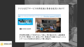 さらなるICTサービス利用促進と患者会拡充に向けて
VR（バーチャルリアリティー）ツール＋Oculus questを検証中
Copyright (C) 2020 NPO EGAO All Rights Reserved.
VR空間を複数人で共有するという新しい取り組みを行い、直接意見
がしやすい環境をつくり、参加しやすい患者会や会議となるよう、コミュ
ニケーションの活性化を目的として導入検証中。
 