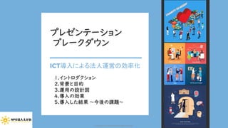 プレゼンテーション
ブレークダウン
ICT導入による法人運営の効率化
1.イントロダクション
2.背景と目的
3.運用の設計図
4.導入の効果
5.導入した結果 ～今後の課題～
Copyright (C) 2020 NPO EGAO All Rights Reserved.
 