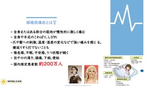 線維筋痛症とは❓
- 全身またはある部分の筋肉が慢性的に激しく痛む
- 全身や手足のこわばり、しびれ
-爪や髪への刺激、温度・湿度の変化などで強い痛みを感じ る。
寝返りすら打てないことも
- 倦怠感、不眠、不安感、うつ状態が続く
- 目や口の渇き、頭痛、下痢、便秘
- 国内推定患者数 約200万人
Copyright (C) 2020 NPO EGAO All Rights Reserved.
 