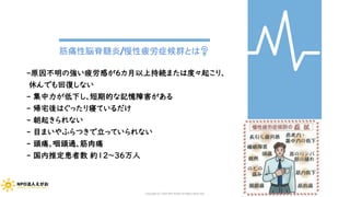 筋痛性脳脊髄炎/慢性疲労症候群とは❓
-原因不明の強い疲労感が６カ月以上持続または度々起こり、
休んでも回復しない
- 集中力が低下し、短期的な記憶障害がある
- 帰宅後はぐったり寝ているだけ
- 朝起きられない
- 目まいやふらつきで立っていられない
- 頭痛、咽頭通、筋肉痛
- 国内推定患者数 約12～36万人
Copyright (C) 2020 NPO EGAO All Rights Reserved.
 