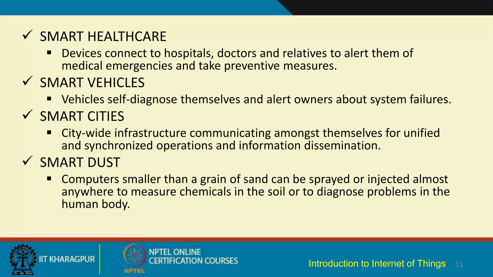  SMART HEALTHCARE
 Devices connect to hospitals, doctors and relatives to alert them of
medical emergencies and take preventive measures.
 SMART VEHICLES
 Vehicles self-diagnose themselves and alert owners about system failures.
 SMART CITIES
 City-wide infrastructure communicating amongst themselves for unified
and synchronized operations and information dissemination.
 SMART DUST
 Computers smaller than a grain of sand can be sprayed or injected almost
anywhere to measure chemicals in the soil or to diagnose problems in the
human body.
11
Introduction to Internet of Things
 