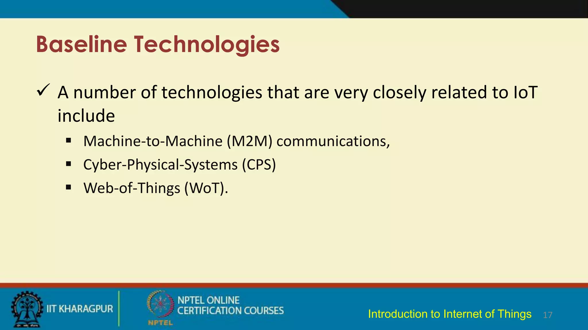 Baseline Technologies
 A number of technologies that are very closely related to IoT
include
 Machine-to-Machine (M2M) communications,
 Cyber-Physical-Systems (CPS)
 Web-of-Things (WoT).
17
Introduction to Internet of Things
 