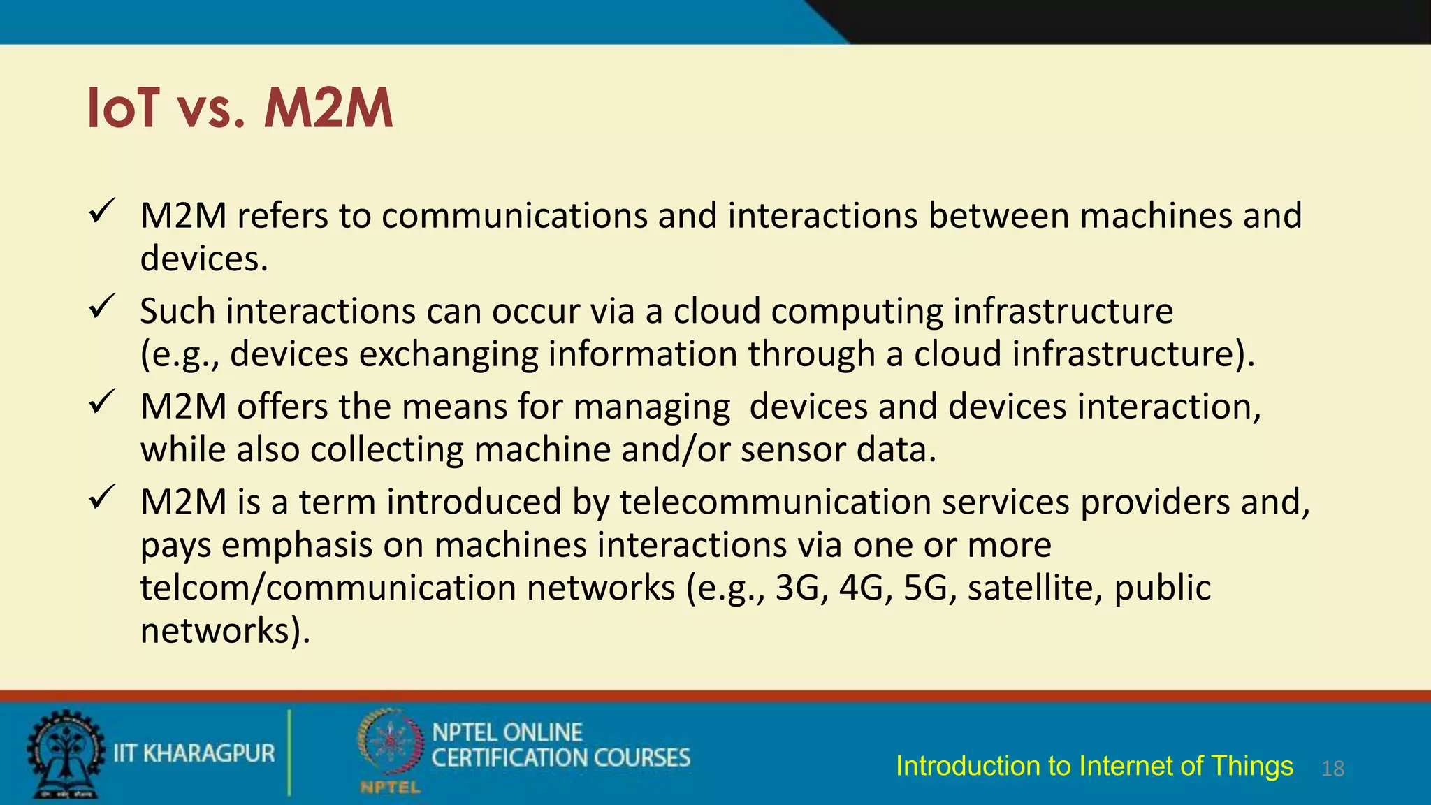 IoT vs. M2M
 M2M refers to communications and interactions between machines and
devices.
 Such interactions can occur via a cloud computing infrastructure
(e.g., devices exchanging information through a cloud infrastructure).
 M2M offers the means for managing devices and devices interaction,
while also collecting machine and/or sensor data.
 M2M is a term introduced by telecommunication services providers and,
pays emphasis on machines interactions via one or more
telcom/communication networks (e.g., 3G, 4G, 5G, satellite, public
networks).
18
Introduction to Internet of Things
 