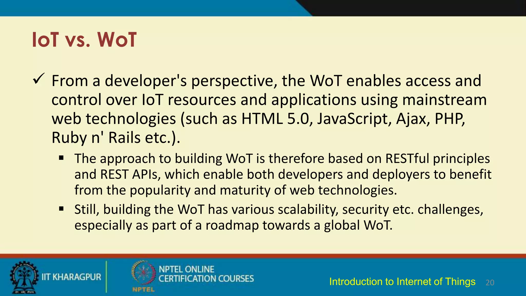 IoT vs. WoT
 From a developer's perspective, the WoT enables access and
control over IoT resources and applications using mainstream
web technologies (such as HTML 5.0, JavaScript, Ajax, PHP,
Ruby n' Rails etc.).
 The approach to building WoT is therefore based on RESTful principles
and REST APIs, which enable both developers and deployers to benefit
from the popularity and maturity of web technologies.
 Still, building the WoT has various scalability, security etc. challenges,
especially as part of a roadmap towards a global WoT.
20
Introduction to Internet of Things
 