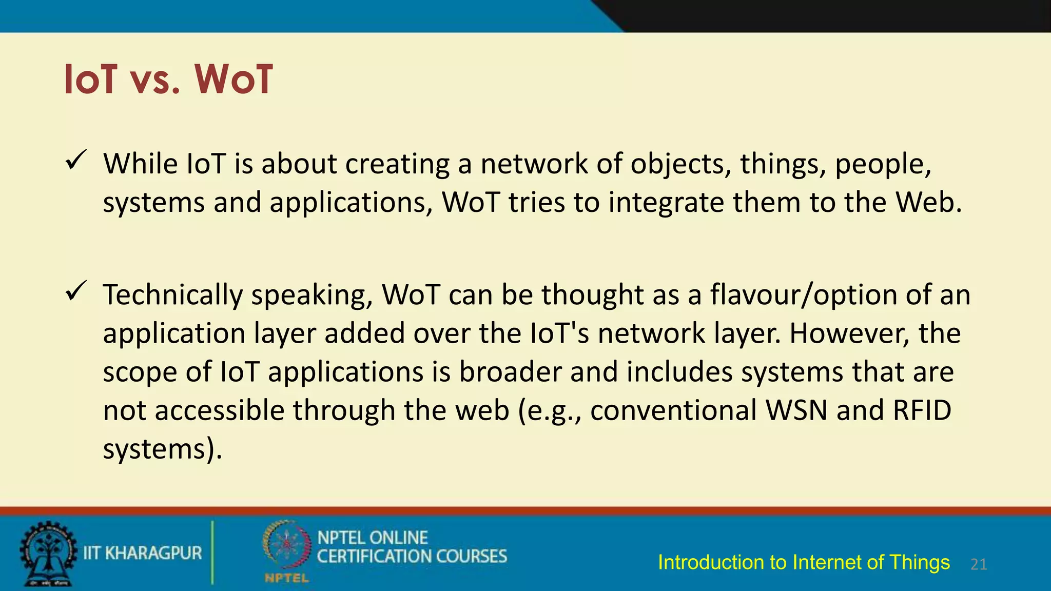 IoT vs. WoT
 While IoT is about creating a network of objects, things, people,
systems and applications, WoT tries to integrate them to the Web.
 Technically speaking, WoT can be thought as a flavour/option of an
application layer added over the IoT's network layer. However, the
scope of IoT applications is broader and includes systems that are
not accessible through the web (e.g., conventional WSN and RFID
systems).
21
Introduction to Internet of Things
 