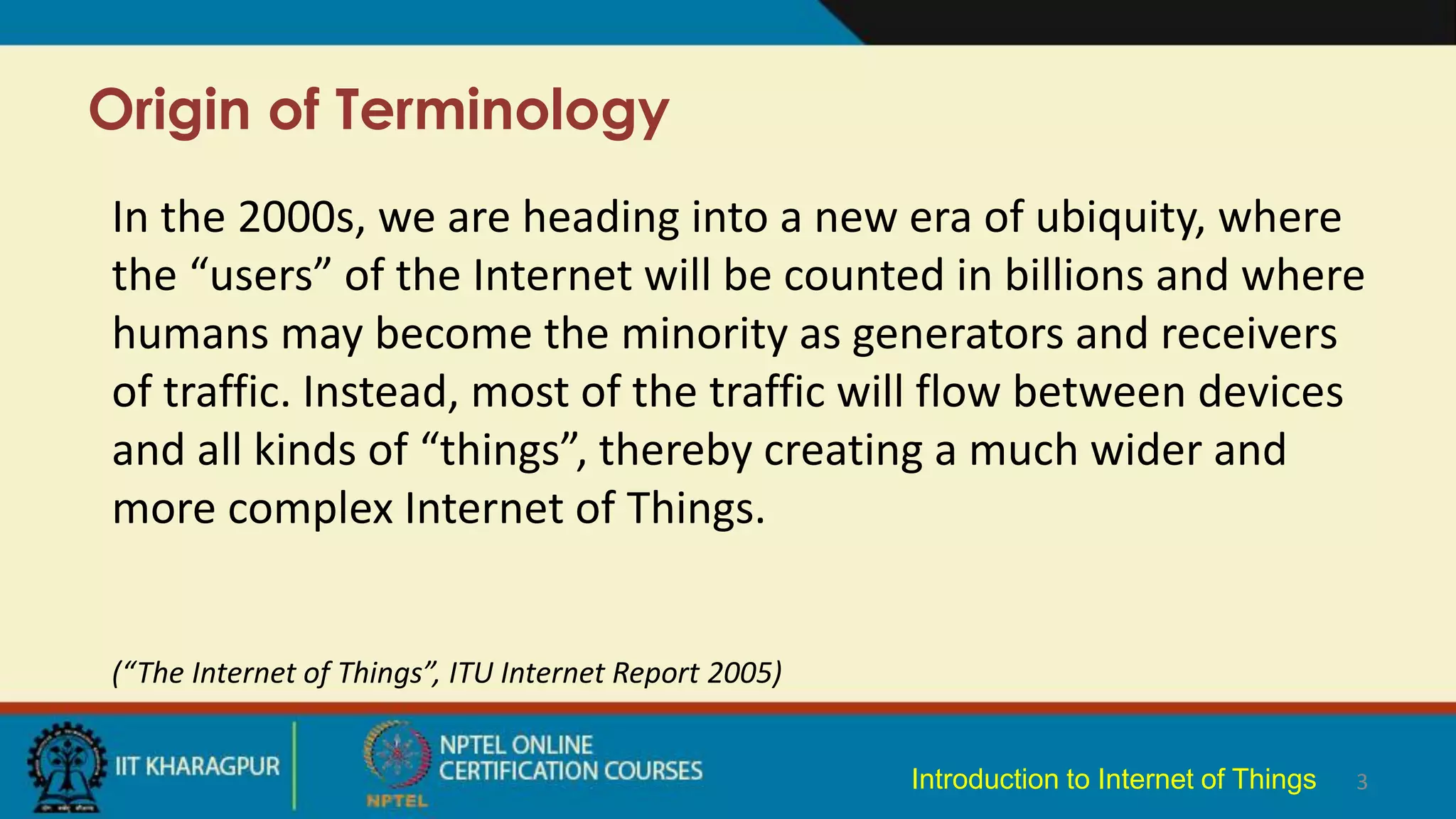 Origin of Terminology
3
In the 2000s, we are heading into a new era of ubiquity, where
the “users” of the Internet will be counted in billions and where
humans may become the minority as generators and receivers
of traffic. Instead, most of the traffic will flow between devices
and all kinds of “things”, thereby creating a much wider and
more complex Internet of Things.
(“The Internet of Things”, ITU Internet Report 2005)
Introduction to Internet of Things
 