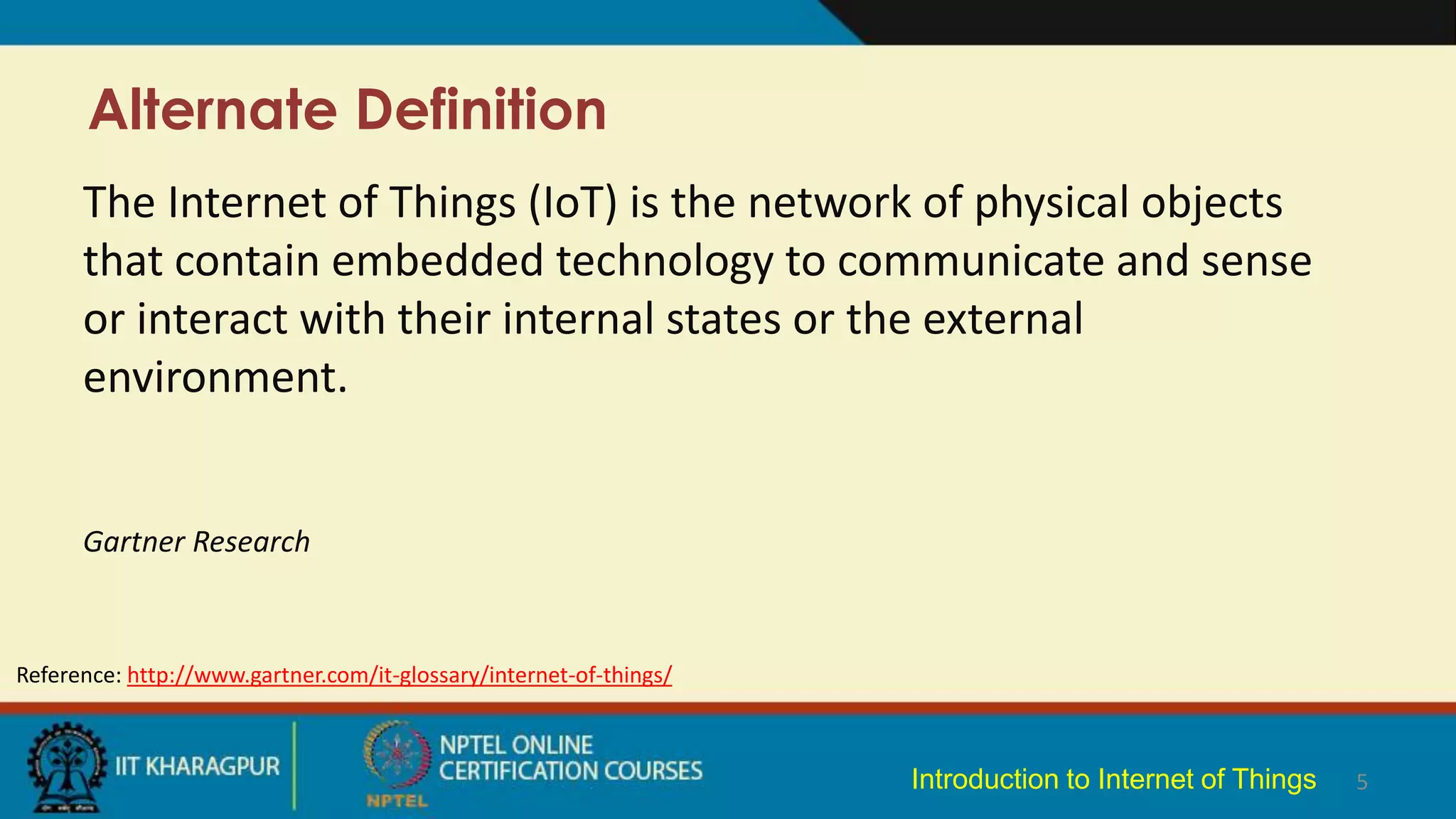 Alternate Definition
5
The Internet of Things (IoT) is the network of physical objects
that contain embedded technology to communicate and sense
or interact with their internal states or the external
environment.
Gartner Research
Reference: http://www.gartner.com/it-glossary/internet-of-things/
Introduction to Internet of Things
 