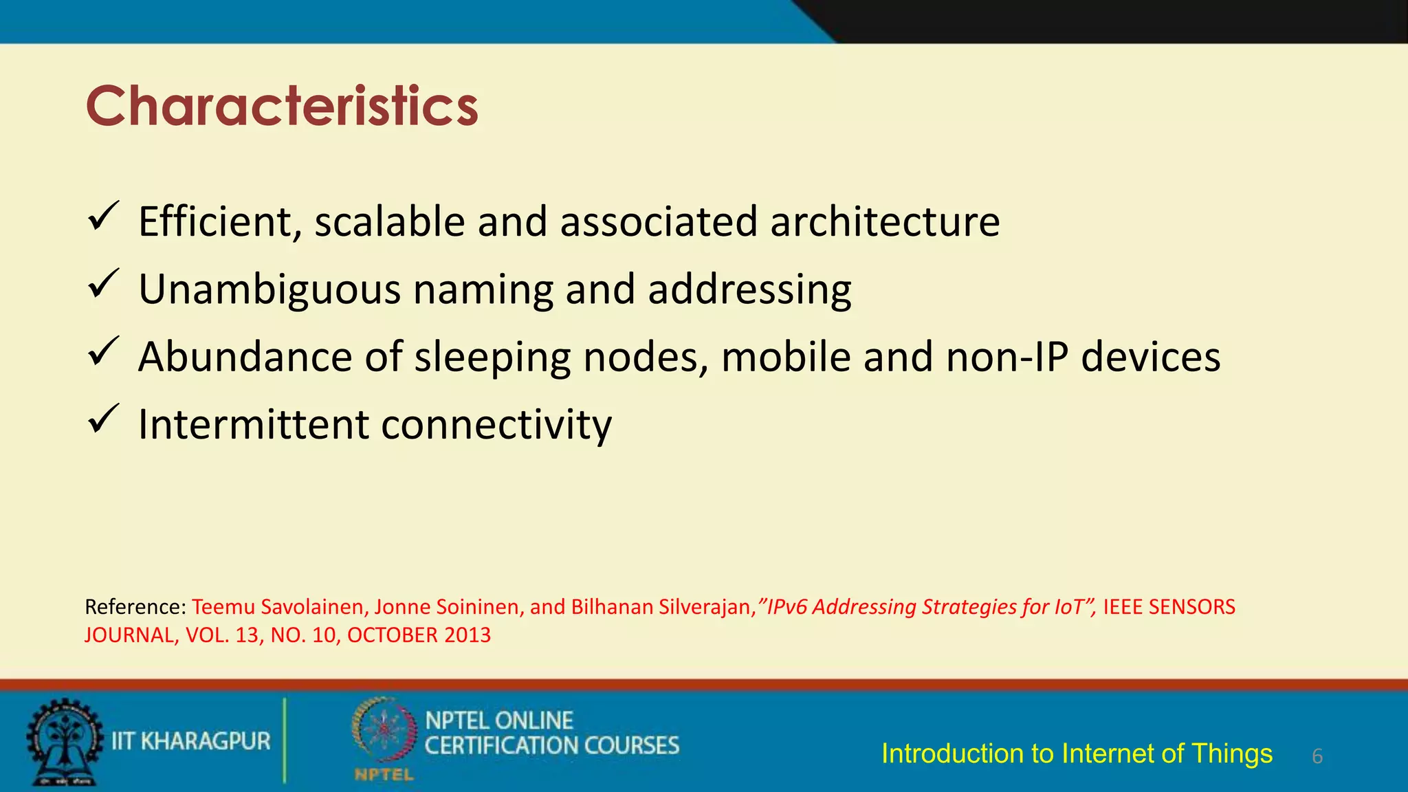 Characteristics
6
 Efficient, scalable and associated architecture
 Unambiguous naming and addressing
 Abundance of sleeping nodes, mobile and non-IP devices
 Intermittent connectivity
Reference: Teemu Savolainen, Jonne Soininen, and Bilhanan Silverajan,”IPv6 Addressing Strategies for IoT”, IEEE SENSORS
JOURNAL, VOL. 13, NO. 10, OCTOBER 2013
Introduction to Internet of Things
 