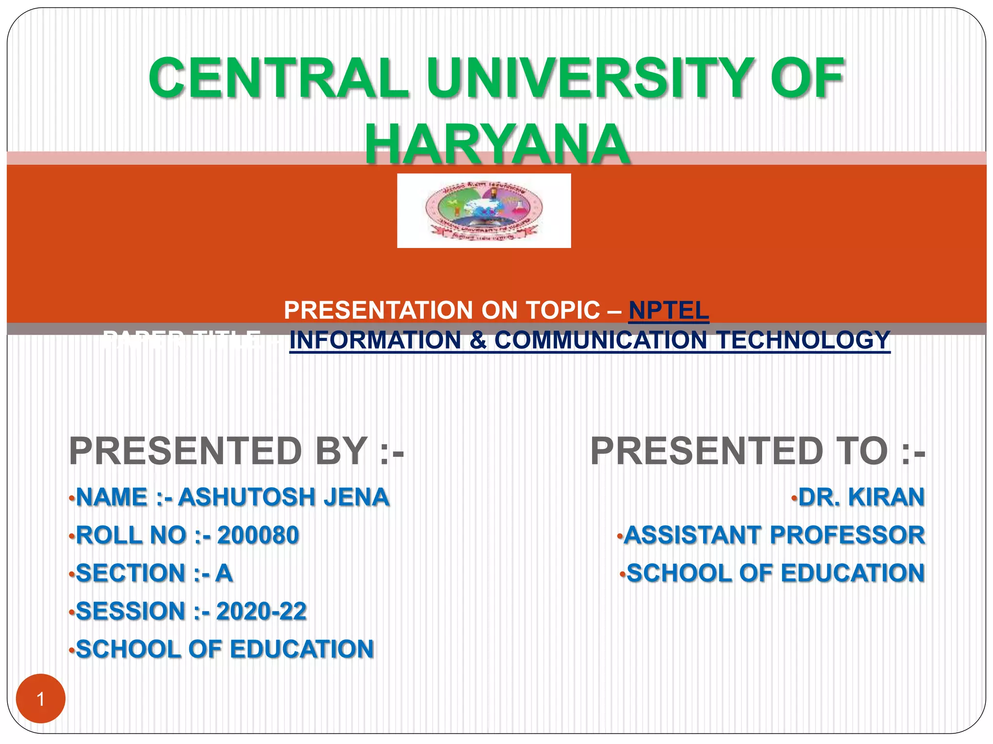 PRESENTED BY :-
•NAME :- ASHUTOSH JENA
•ROLL NO :- 200080
•SECTION :- A
•SESSION :- 2020-22
•SCHOOL OF EDUCATION
PRESENTED TO :-
•DR. KIRAN
•ASSISTANT PROFESSOR
•SCHOOL OF EDUCATION
CENTRAL UNIVERSITY OF
HARYANA
PRESENTATION ON TOPIC – NPTEL
PAPER TITLE – INFORMATION & COMMUNICATION TECHNOLOGY
1
 