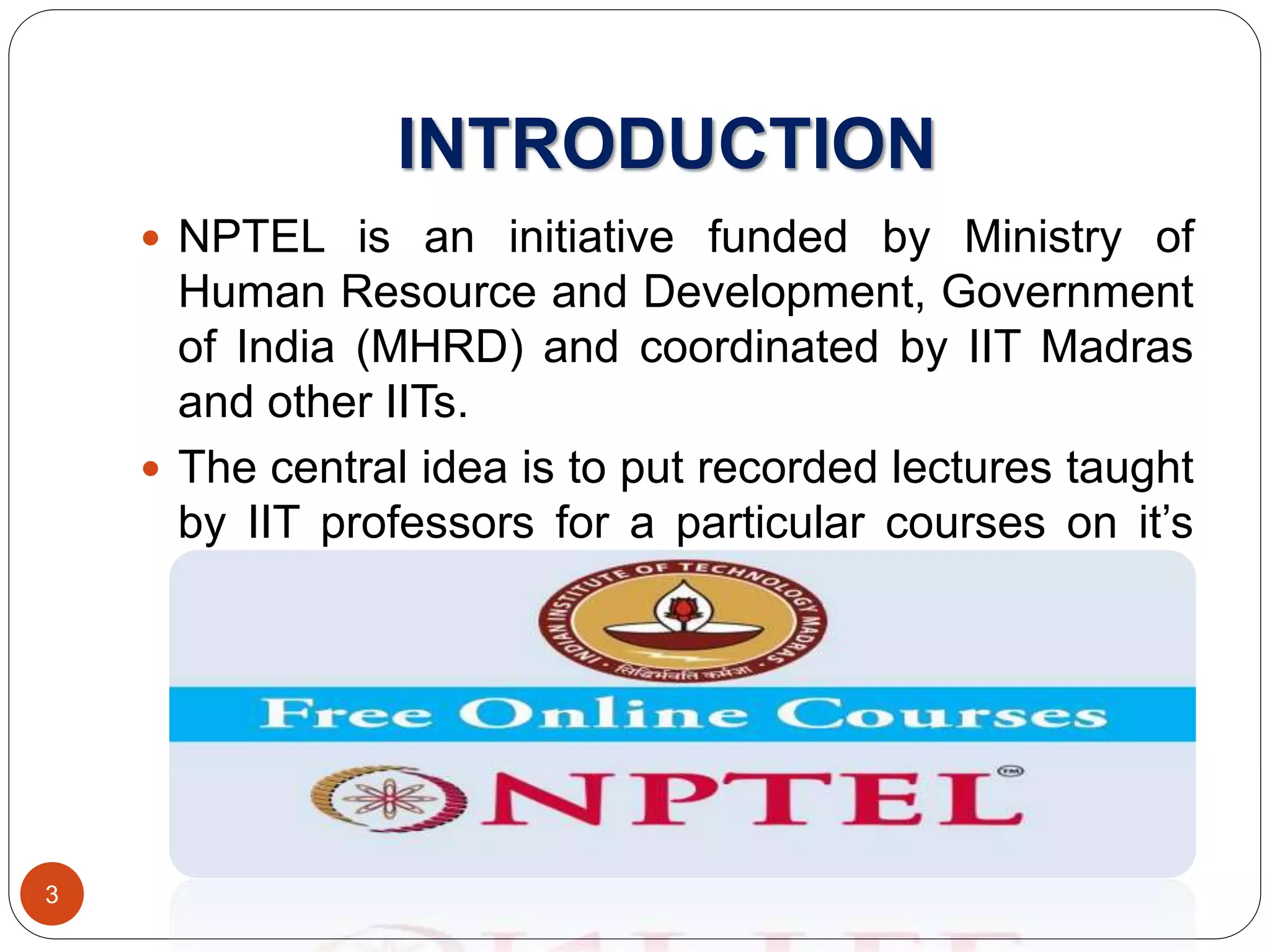 INTRODUCTION
 NPTEL is an initiative funded by Ministry of
Human Resource and Development, Government
of India (MHRD) and coordinated by IIT Madras
and other IITs.
 The central idea is to put recorded lectures taught
by IIT professors for a particular courses on it’s
youtube channel where students across the globe
can freely access it.
3
 