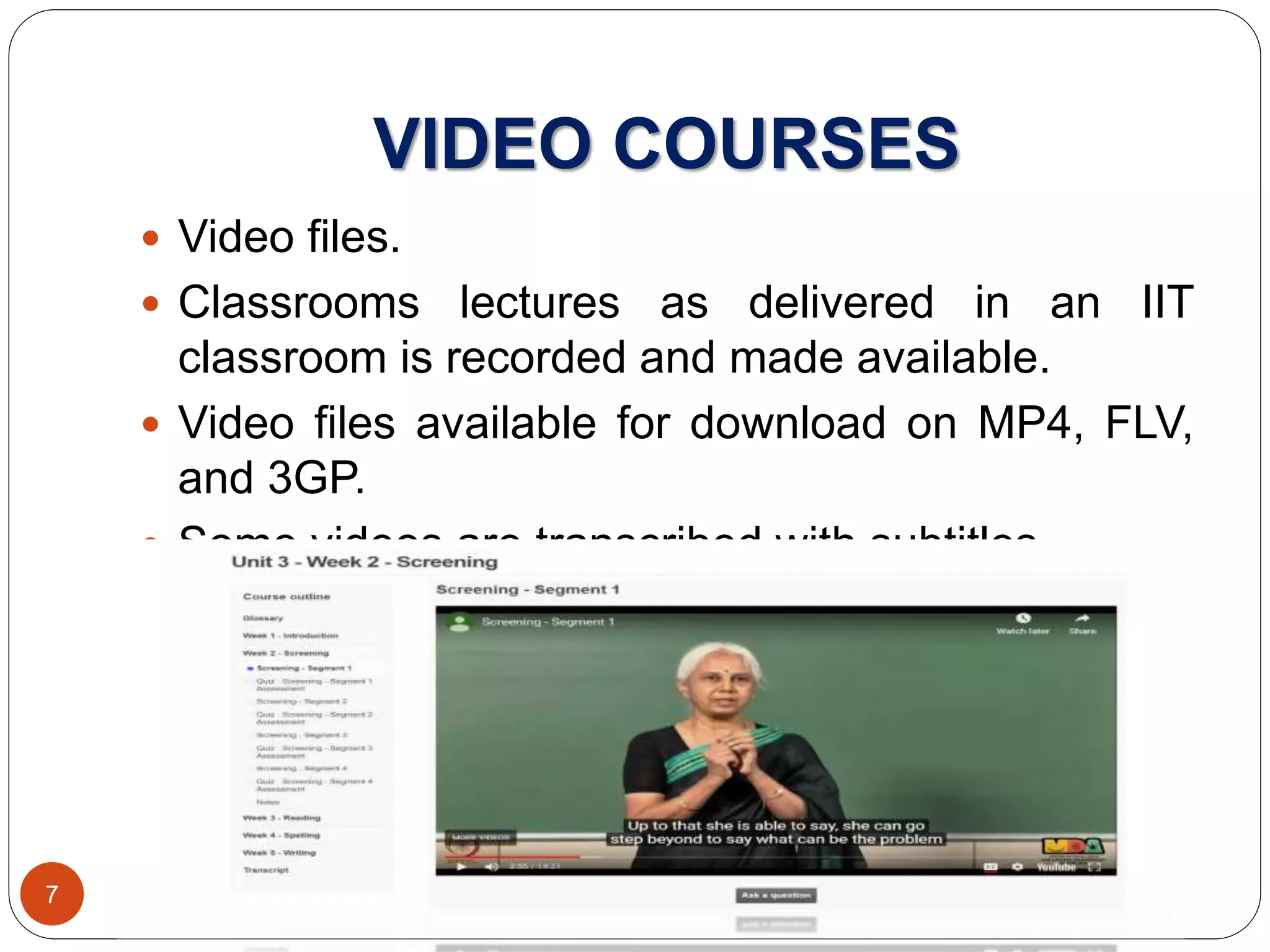 VIDEO COURSES
 Video files.
 Classrooms lectures as delivered in an IIT
classroom is recorded and made available.
 Video files available for download on MP4, FLV,
and 3GP.
 Some videos are transcribed with subtitles.
7
 