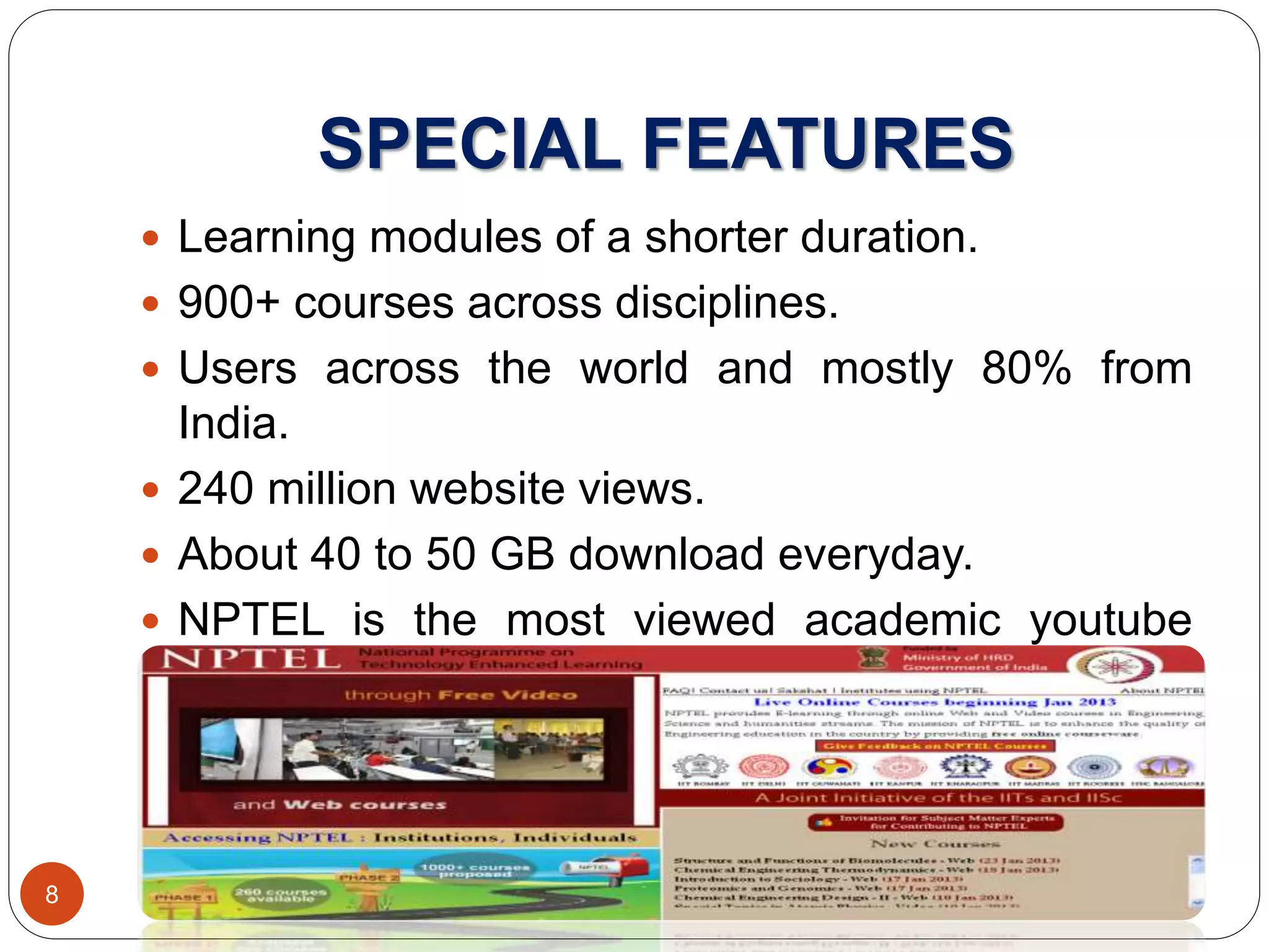 SPECIAL FEATURES
 Learning modules of a shorter duration.
 900+ courses across disciplines.
 Users across the world and mostly 80% from
India.
 240 million website views.
 About 40 to 50 GB download everyday.
 NPTEL is the most viewed academic youtube
channel in the world.
8
 