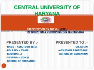 PRESENTED BY :-
•NAME :- ASHUTOSH JENA
•ROLL NO :- 200080
•SECTION :- A
•SESSION :- 2020-22
•SCHOOL OF EDUCATION
PRESENTED TO :-
•DR. KIRAN
•ASSISTANT PROFESSOR
•SCHOOL OF EDUCATION
CENTRAL UNIVERSITY OF
HARYANA
PRESENTATION ON TOPIC – NPTEL
PAPER TITLE – INFORMATION & COMMUNICATION TECHNOLOGY
1
 