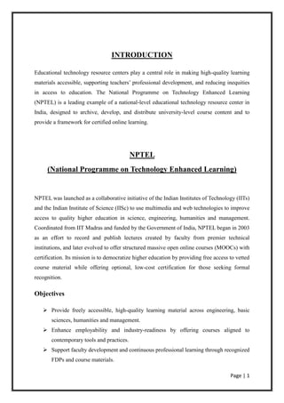 Page | 1
INTRODUCTION
Educational technology resource centers play a central role in making high-quality learning
materials accessible, supporting teachers’ professional development, and reducing inequities
in access to education. The National Programme on Technology Enhanced Learning
(NPTEL) is a leading example of a national-level educational technology resource center in
India, designed to archive, develop, and distribute university-level course content and to
provide a framework for certified online learning.
NPTEL
(National Programme on Technology Enhanced Learning)
NPTEL was launched as a collaborative initiative of the Indian Institutes of Technology (IITs)
and the Indian Institute of Science (IISc) to use multimedia and web technologies to improve
access to quality higher education in science, engineering, humanities and management.
Coordinated from IIT Madras and funded by the Government of India, NPTEL began in 2003
as an effort to record and publish lectures created by faculty from premier technical
institutions, and later evolved to offer structured massive open online courses (MOOCs) with
certification. Its mission is to democratize higher education by providing free access to vetted
course material while offering optional, low-cost certification for those seeking formal
recognition.
Objectives
 Provide freely accessible, high-quality learning material across engineering, basic
sciences, humanities and management.
 Enhance employability and industry-readiness by offering courses aligned to
contemporary tools and practices.
 Support faculty development and continuous professional learning through recognized
FDPs and course materials.
 