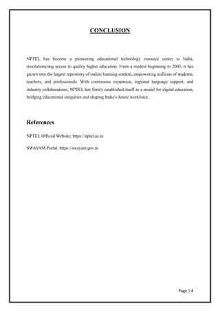 Page | 4
CONCLUSION
NPTEL has become a pioneering educational technology resource center in India,
revolutionizing access to quality higher education. From a modest beginning in 2003, it has
grown into the largest repository of online learning content, empowering millions of students,
teachers, and professionals. With continuous expansion, regional language support, and
industry collaborations, NPTEL has firmly established itself as a model for digital education,
bridging educational inequities and shaping India’s future workforce.
References
NPTEL Official Website: https://nptel.ac.in
SWAYAM Portal: https://swayam.gov.in
 