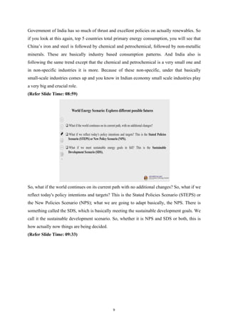 Government of India has so much of thrust and excellent policies on actually renewables. So
if you look at this again, top 5 countries total primary energy consumption, you will see that
China’s iron and steel is followed by chemical and petrochemical, followed by non-metallic
minerals. These are basically industry based consumption patterns. And India also is
following the same trend except that the chemical and petrochemical is a very small one and
in non-specific industries it is more. Because of these non-specific, under that basically
small-scale industries comes up and you know in Indian economy small scale industries play
a very big and crucial role.
(Refer Slide Time: 08:59)
So, what if the world continues on its current path with no additional changes? So, what if we
reflect today's policy intentions and targets? This is the Stated Policies Scenario (STEPS) or
the New Policies Scenario (NPS); what we are going to adapt basically, the NPS. There is
something called the SDS, which is basically meeting the sustainable development goals. We
call it the sustainable development scenario. So, whether it is NPS and SDS or both, this is
how actually now things are being decided.
(Refer Slide Time: 09:33)
9
 