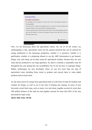 Now, we are discussing about the agricultural wastes. So, out of all the wastes, my
understanding is that, agricultural waste has the greatest potential that can be utilized for
energy production or the bioenergy production, whether it is pyrolysis, whether it is
gasification, whether it is producing ethanol or use the ABE fermentation to get butanol,
biogas. Any such thing can be done using the agricultural residues, because they are very
clean and are produced in very large quantities. So, there is certainly a sustainable issue for
throughout the year getting this one (availability), but we do not have to segregate things.
Rather, technologies are now developed, where we can mix more than one type of
agricultural waste including forest waste to produce and convert them to value added
products and of course fuels.
So, the main source for energy from agricultural land is in the form of crops for biofuels and
residues for biogas, as well as use in the form of heating and cooking. In terms of area
harvested, cereal food crops, such as maize, rice and wheat, together account for more than
580 million hectares of the land use and together account for more than 80% of the area
harvested for major crops.
(Refer Slide Time: 40:38)
100
 