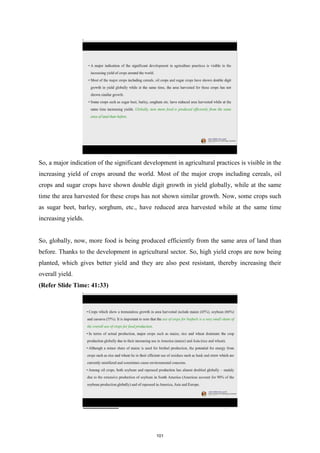 So, a major indication of the significant development in agricultural practices is visible in the
increasing yield of crops around the world. Most of the major crops including cereals, oil
crops and sugar crops have shown double digit growth in yield globally, while at the same
time the area harvested for these crops has not shown similar growth. Now, some crops such
as sugar beet, barley, sorghum, etc., have reduced area harvested while at the same time
increasing yields.
So, globally, now, more food is being produced efficiently from the same area of land than
before. Thanks to the development in agricultural sector. So, high yield crops are now being
planted, which gives better yield and they are also pest resistant, thereby increasing their
overall yield.
(Refer Slide Time: 41:33)
101
 