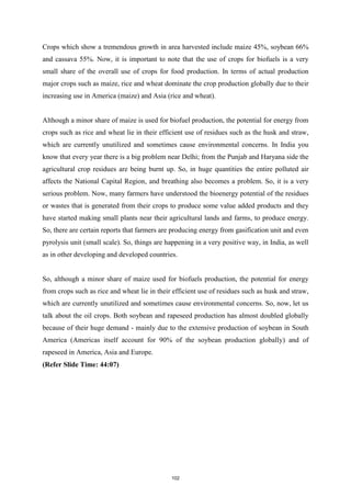 Crops which show a tremendous growth in area harvested include maize 45%, soybean 66%
and cassava 55%. Now, it is important to note that the use of crops for biofuels is a very
small share of the overall use of crops for food production. In terms of actual production
major crops such as maize, rice and wheat dominate the crop production globally due to their
increasing use in America (maize) and Asia (rice and wheat).
Although a minor share of maize is used for biofuel production, the potential for energy from
crops such as rice and wheat lie in their efficient use of residues such as the husk and straw,
which are currently unutilized and sometimes cause environmental concerns. In India you
know that every year there is a big problem near Delhi; from the Punjab and Haryana side the
agricultural crop residues are being burnt up. So, in huge quantities the entire polluted air
affects the National Capital Region, and breathing also becomes a problem. So, it is a very
serious problem. Now, many farmers have understood the bioenergy potential of the residues
or wastes that is generated from their crops to produce some value added products and they
have started making small plants near their agricultural lands and farms, to produce energy.
So, there are certain reports that farmers are producing energy from gasification unit and even
pyrolysis unit (small scale). So, things are happening in a very positive way, in India, as well
as in other developing and developed countries.
So, although a minor share of maize used for biofuels production, the potential for energy
from crops such as rice and wheat lie in their efficient use of residues such as husk and straw,
which are currently unutilized and sometimes cause environmental concerns. So, now, let us
talk about the oil crops. Both soybean and rapeseed production has almost doubled globally
because of their huge demand - mainly due to the extensive production of soybean in South
America (Americas itself account for 90% of the soybean production globally) and of
rapeseed in America, Asia and Europe.
(Refer Slide Time: 44:07)
102
 